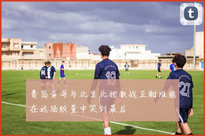 青岛黄海与北京北控激战正酣谁能在这场较量中笑到最后