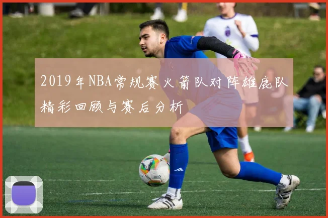 2019年NBA常规赛火箭队对阵雄鹿队精彩回顾与赛后分析