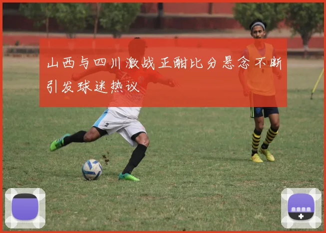 山西与四川激战正酣比分悬念不断引发球迷热议