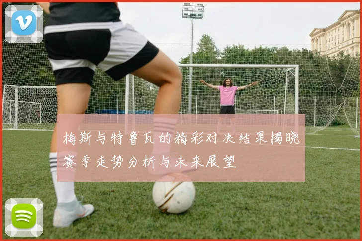 梅斯与特鲁瓦的精彩对决结果揭晓赛季走势分析与未来展望