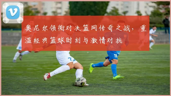 奥尼尔领衔对决篮网传奇之战，重温经典篮球时刻与激情对抗