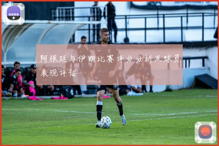 阿根廷与伊朗比赛评分分析及球员表现评估