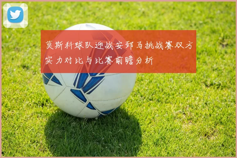 莫斯科球队迎战安郅马挑战赛双方实力对比与比赛前瞻分析