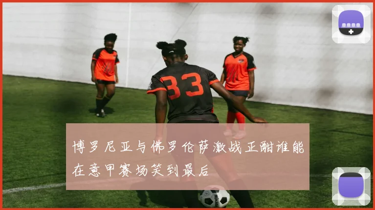 博罗尼亚与佛罗伦萨激战正酣谁能在意甲赛场笑到最后