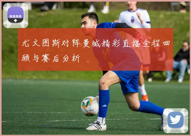 尤文图斯对阵曼城精彩直播全程回顾与赛后分析