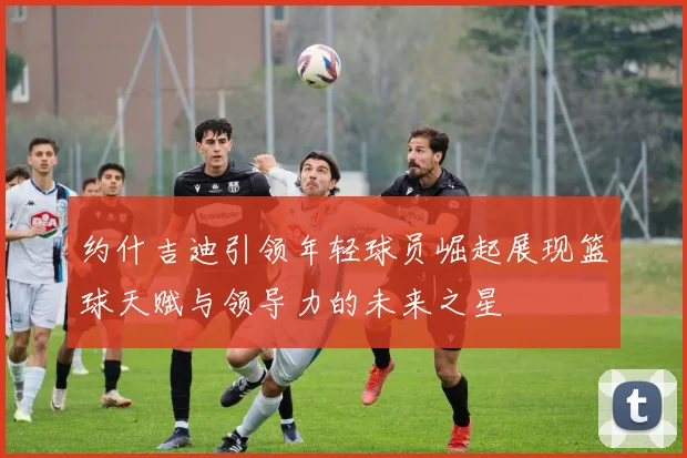 约什吉迪引领年轻球员崛起展现篮球天赋与领导力的未来之星