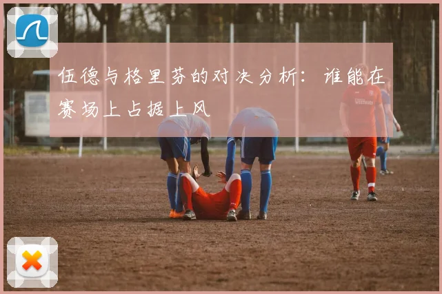 伍德与格里芬的对决分析：谁能在赛场上占据上风