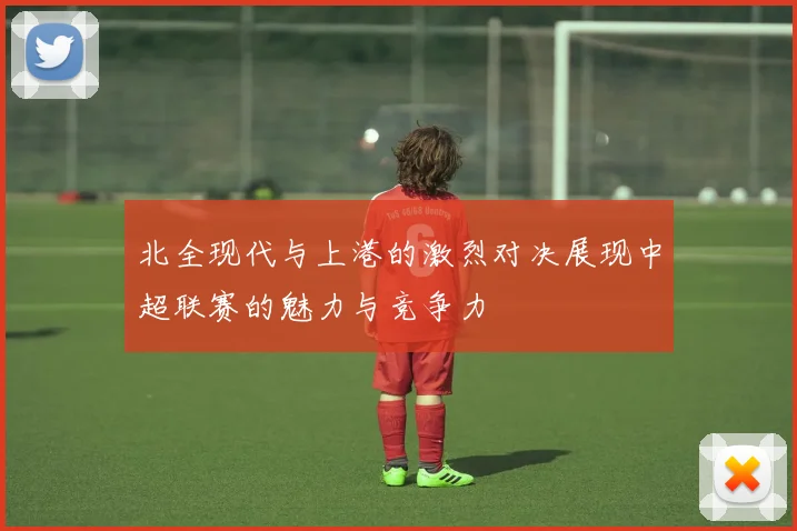 北全现代与上港的激烈对决展现中超联赛的魅力与竞争力