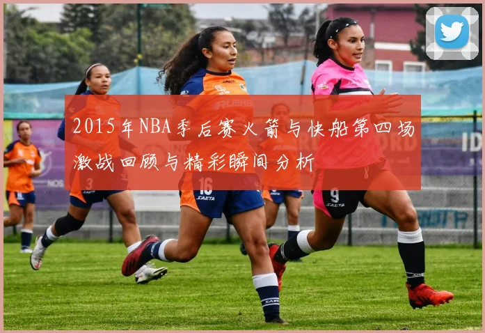 2015年NBA季后赛火箭与快船第四场激战回顾与精彩瞬间分析