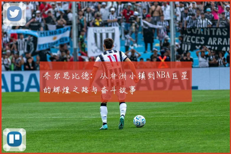 乔尔恩比德：从非洲小镇到NBA巨星的辉煌之路与奋斗故事