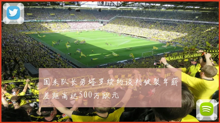 国米队长劳塔罗续约谈判破裂年薪差距高达500万欧元