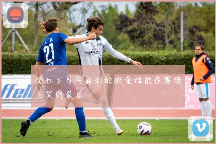 德独立与阿赫利的较量谁能在赛场上笑到最后