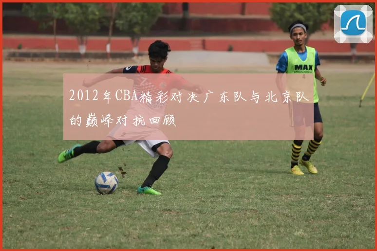 2012年CBA精彩对决广东队与北京队的巅峰对抗回顾